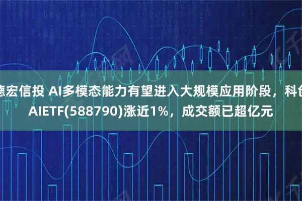 德宏信投 AI多模态能力有望进入大规模应用阶段，科创AIETF(588790)涨近1%，成交额已超亿元