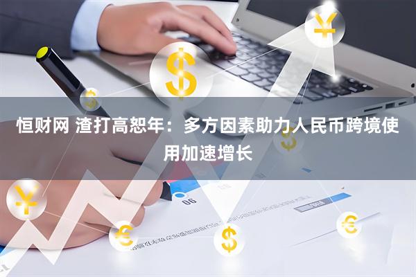 恒财网 渣打高恕年：多方因素助力人民币跨境使用加速增长