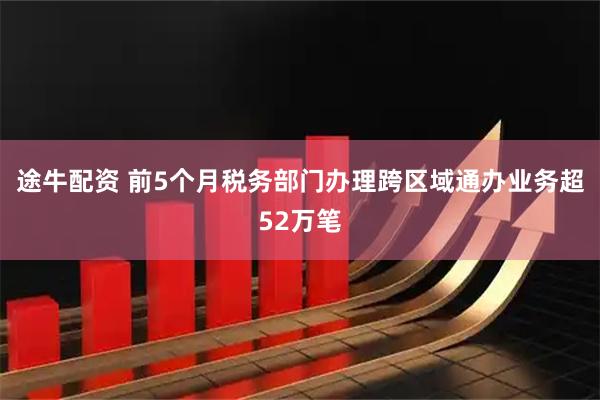 途牛配资 前5个月税务部门办理跨区域通办业务超52万笔