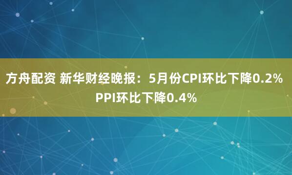 方舟配资 新华财经晚报：5月份CPI环比下降0.2% PPI环比下降0.4%