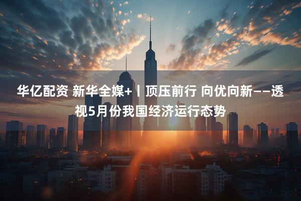 华亿配资 新华全媒+丨顶压前行 向优向新——透视5月份我国经济运行态势