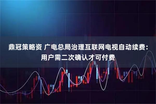 鼎冠策略资 广电总局治理互联网电视自动续费：用户需二次确认才可付费