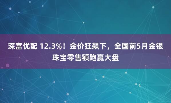 深富优配 12.3%！金价狂飙下，全国前5月金银珠宝零售额跑赢大盘