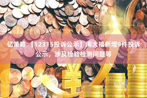 亿策略 【12315投诉公示】周大福新增9件投诉公示，涉及检验检测问题等