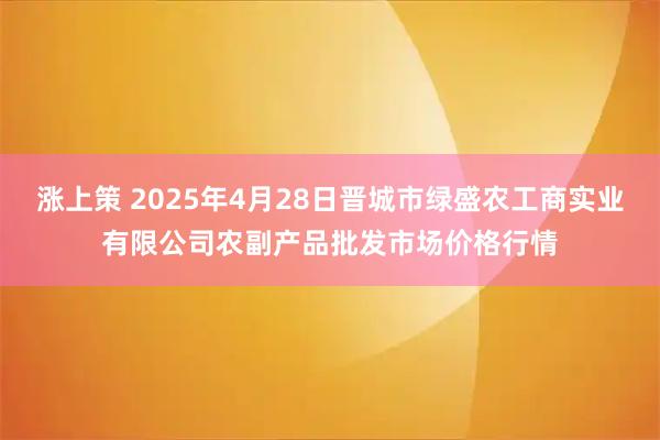 涨上策 2025年4月28日晋城市绿盛农工商实业有限公司农副产品批发市场价格行情