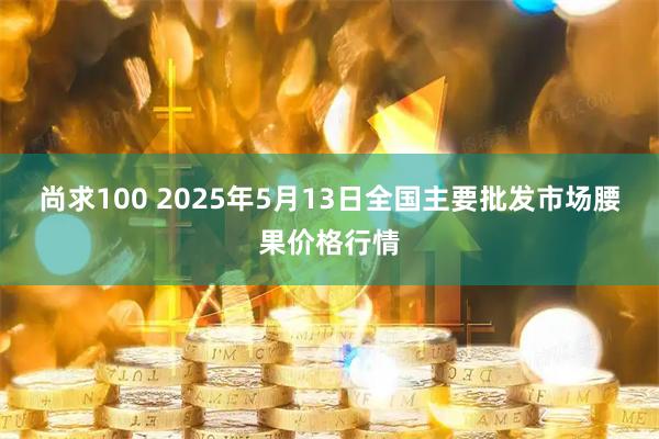 尚求100 2025年5月13日全国主要批发市场腰果价格行情