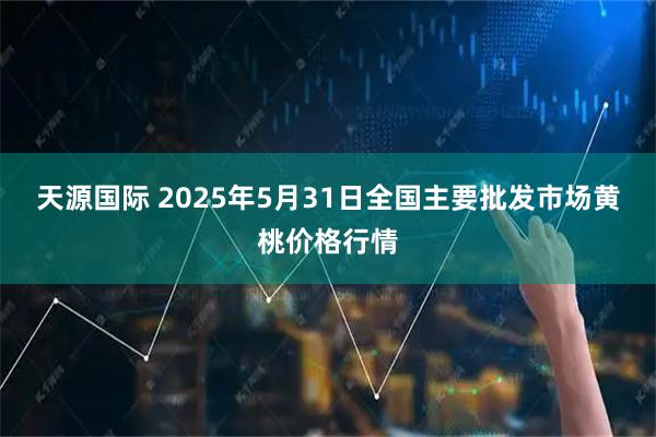 天源国际 2025年5月31日全国主要批发市场黄桃价格行情