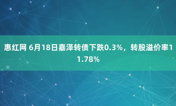惠红网 6月18日嘉泽转债下跌0.3%，转股溢价率11.78%