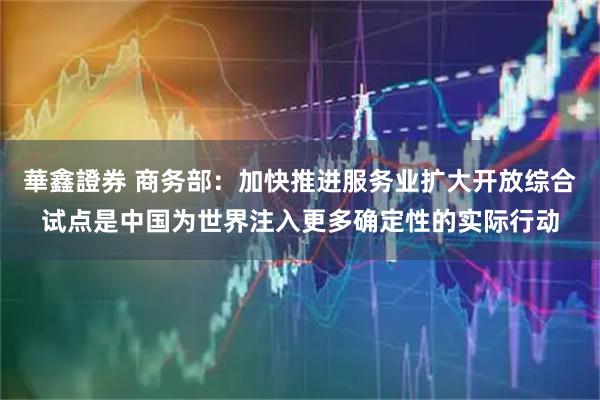 華鑫證券 商务部：加快推进服务业扩大开放综合试点是中国为世界注入更多确定性的实际行动