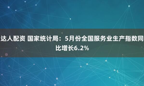 达人配资 国家统计局：5月份全国服务业生产指数同比增长6.2%