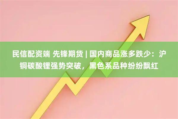 民信配资端 先锋期货 | 国内商品涨多跌少：沪铜碳酸锂强势突破，黑色系品种纷纷飘红