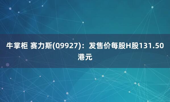 牛掌柜 赛力斯(09927)：发售价每股H股131.50港元