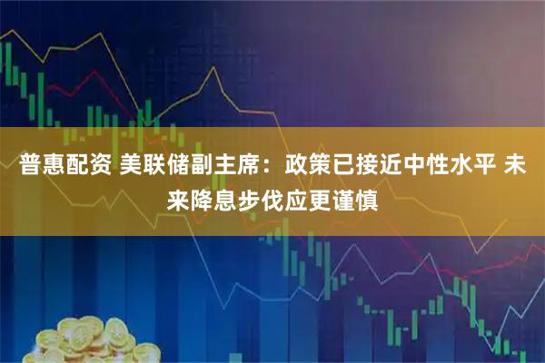 普惠配资 美联储副主席：政策已接近中性水平 未来降息步伐应更谨慎