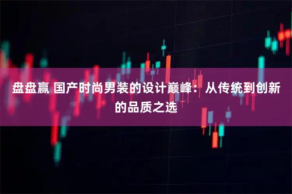 盘盘赢 国产时尚男装的设计巅峰：从传统到创新的品质之选