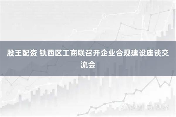 股王配资 铁西区工商联召开企业合规建设座谈交流会