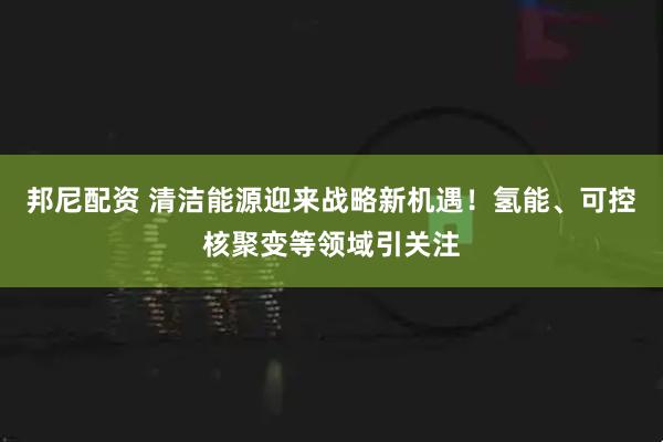 邦尼配资 清洁能源迎来战略新机遇！氢能、可控核聚变等领域引关注