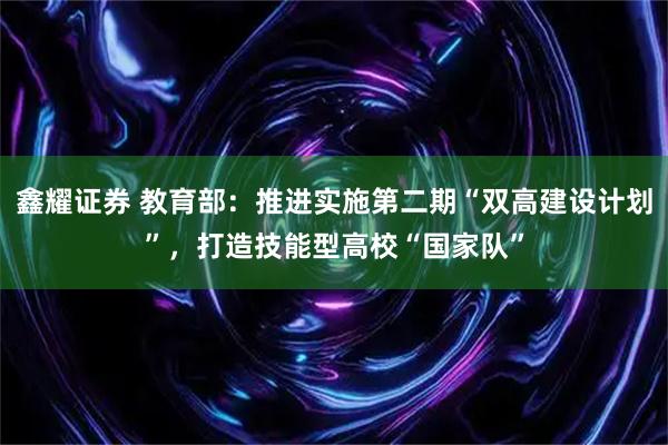 鑫耀证券 教育部：推进实施第二期“双高建设计划”，打造技能型高校“国家队”