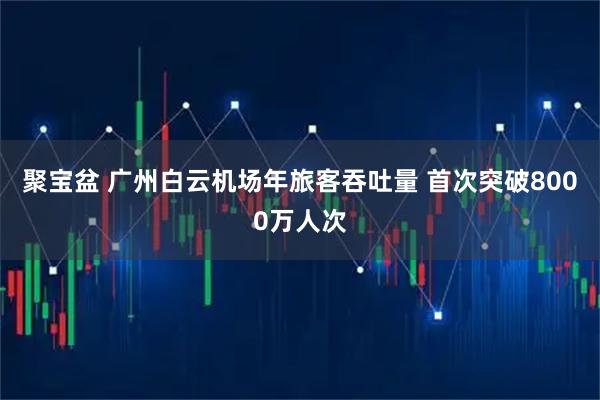 聚宝盆 广州白云机场年旅客吞吐量 首次突破8000万人次