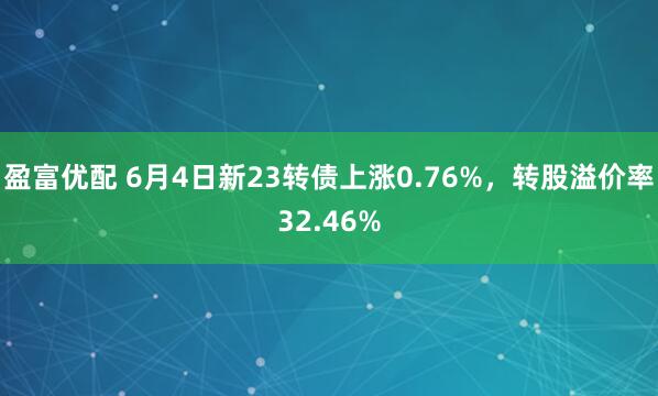 盈富优配 6月4日新23转债上涨0.76%，转股溢价率32.46%