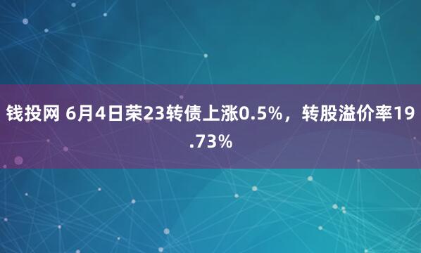 钱投网 6月4日荣23转债上涨0.5%，转股溢价率19.73%