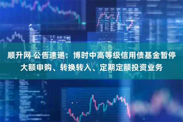 顺升网 公告速递：博时中高等级信用债基金暂停大额申购、转换转入、定期定额投资业务