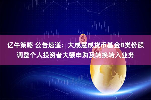 亿牛策略 公告速递：大成慧成货币基金B类份额调整个人投资者大额申购及转换转入业务