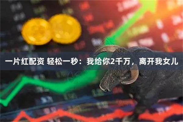 一片红配资 轻松一秒：我给你2千万，离开我女儿