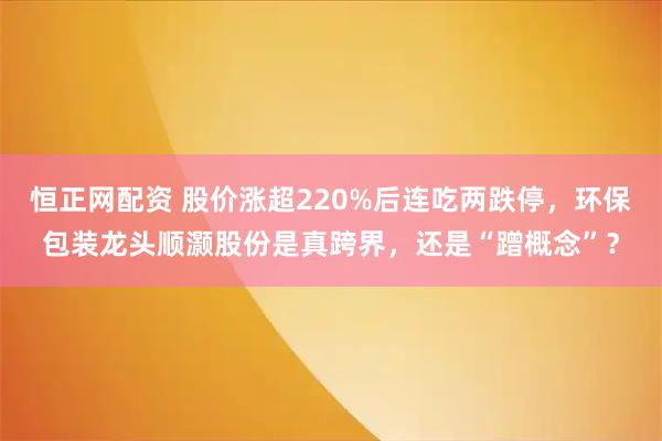 恒正网配资 股价涨超220%后连吃两跌停，环保包装龙头顺灏股份是真跨界，还是“蹭概念”？