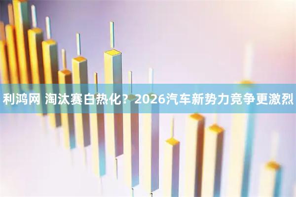 利鸿网 淘汰赛白热化？2026汽车新势力竞争更激烈