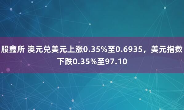 股鑫所 澳元兑美元上涨0.35%至0.6935，美元指数下跌0.35%至97.10