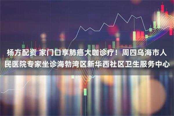 杨方配资 家门口享肺癌大咖诊疗！周四乌海市人民医院专家坐诊海勃湾区新华西社区卫生服务中心